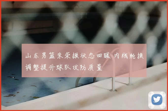 山东男篮朱荣振状态回暖 内线轮换调整提升球队攻防质量