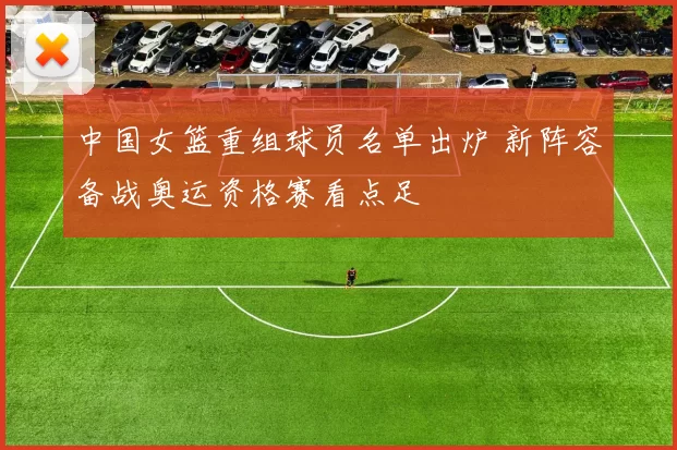 中国女篮重组球员名单出炉 新阵容备战奥运资格赛看点足