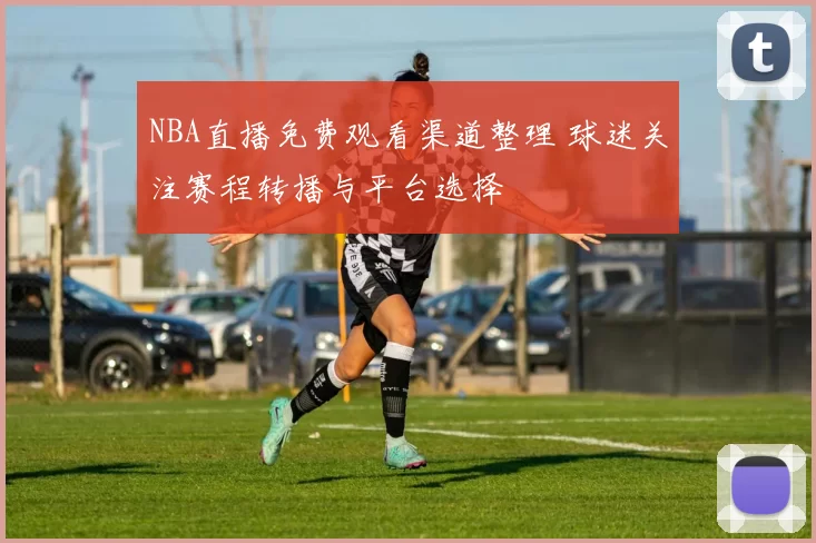 NBA直播免费观看渠道整理 球迷关注赛程转播与平台选择